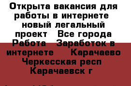 Открыта вакансия для работы в интернете, новый легальный проект - Все города Работа » Заработок в интернете   . Карачаево-Черкесская респ.,Карачаевск г.